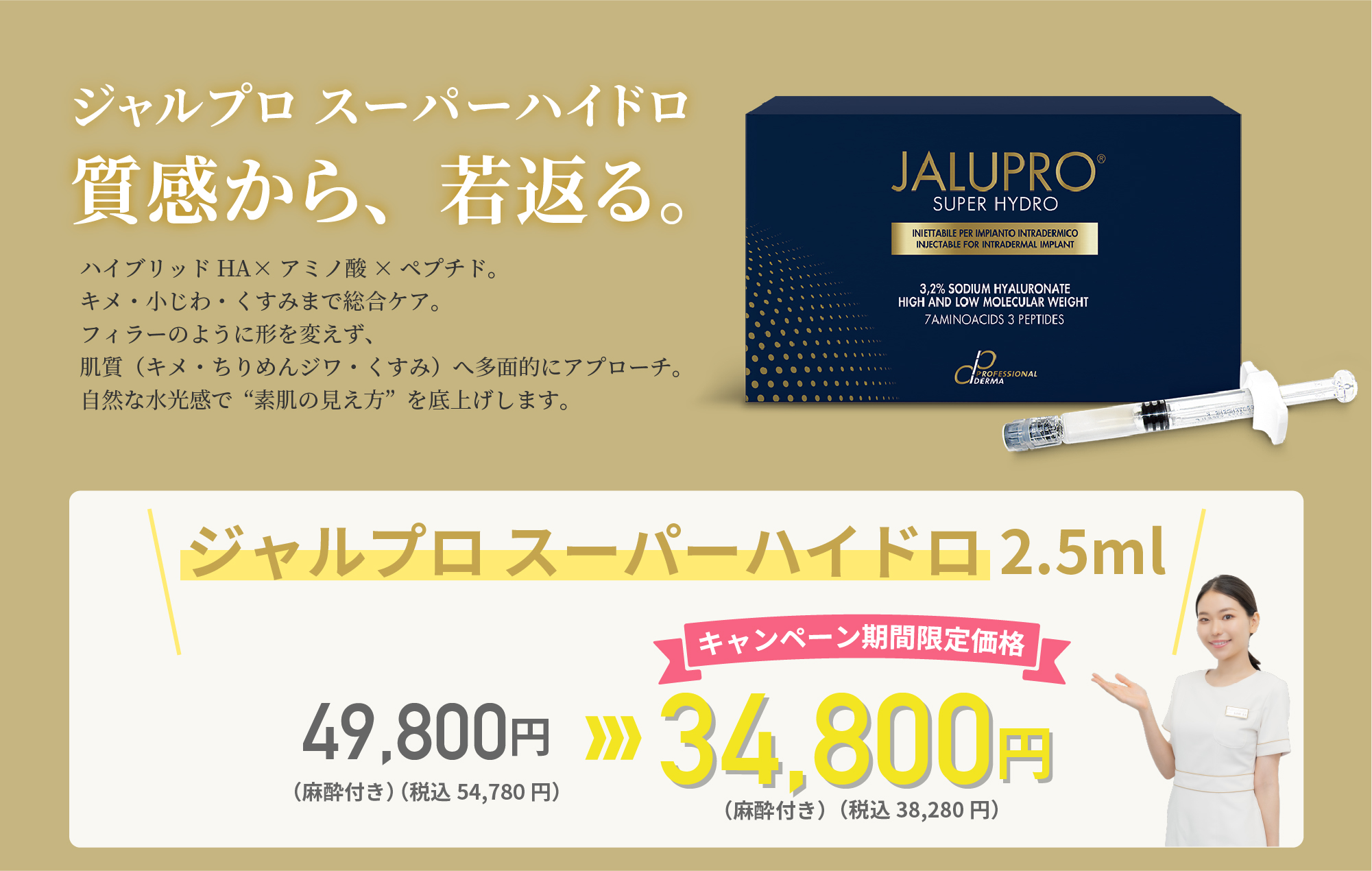 ジャルプロ スーパーハイドロ 輝く素肌は、深い潤いから生まれる。ジャルプロ スーパーハイドロは、ポリヌクレオチド(PN)、非架橋ヒアルロン酸、抗酸化成分マンニトールを配合した最新の皮膚再生注入剤です。これらの成分が肌の深層から再生と保湿をサポートします。水光注射との併用で、肌の奥深くまで必要な栄養を均一に届け若々しいハリと透明感あふれる肌へと導きます。ジャルプロ スーパーハイドロ 2.0ml 49,800円(税込54,780円)(麻酔付き)→キャンペーン期間限定価格 34,800円(税込38,280円)(麻酔付き)